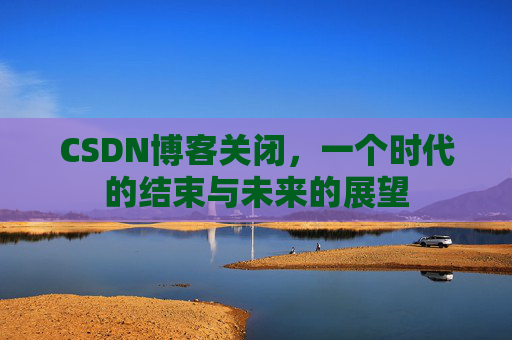 CSDN博客关闭，一个时代的结束与未来的展望